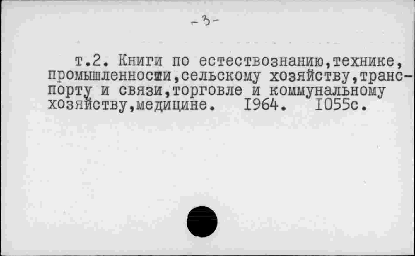 ﻿т.2. Книги по естествознанию,технике, промышленносши,сельскому хозяйству,транс
порту и связи,торговле и коммунальному хозяйству,медицине. 1964.	1055с.